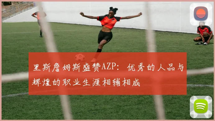里斯詹姆斯盛赞AZP：优秀的人品与辉煌的职业生涯相辅相成