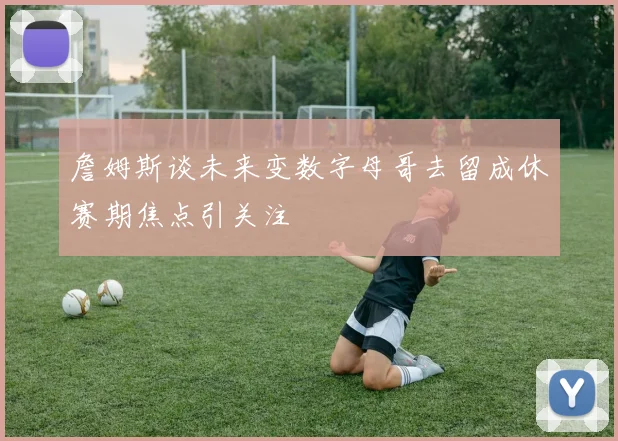 詹姆斯谈未来变数字母哥去留成休赛期焦点引关注