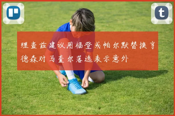 理查兹建议用福登或帕尔默替换亨德森对马奎尔落选表示意外
