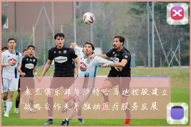 米兰俱乐部与沙特哈马迪控股建立战略合作关系推动医疗服务发展