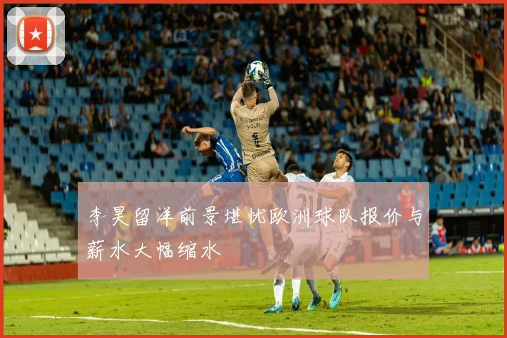 李昊留洋前景堪忧欧洲球队报价与薪水大幅缩水