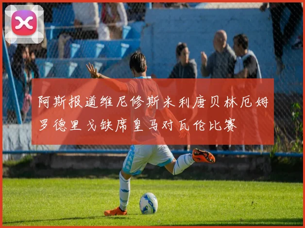 阿斯报道维尼修斯米利唐贝林厄姆罗德里戈缺席皇马对瓦伦比赛