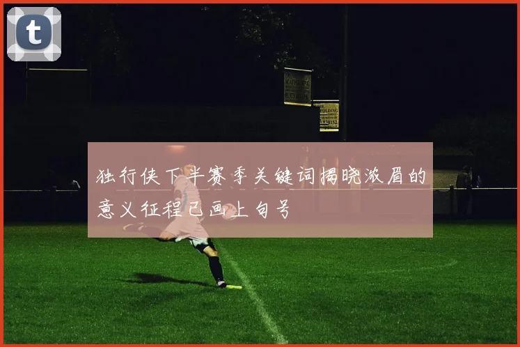 独行侠下半赛季关键词揭晓浓眉的意义征程已画上句号