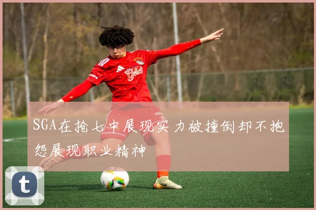 SGA在抢七中展现实力被撞倒却不抱怨展现职业精神