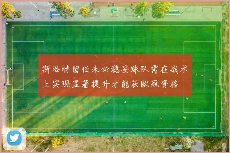 斯洛特留任未必稳妥球队需在战术上实现显著提升才能获欧冠资格