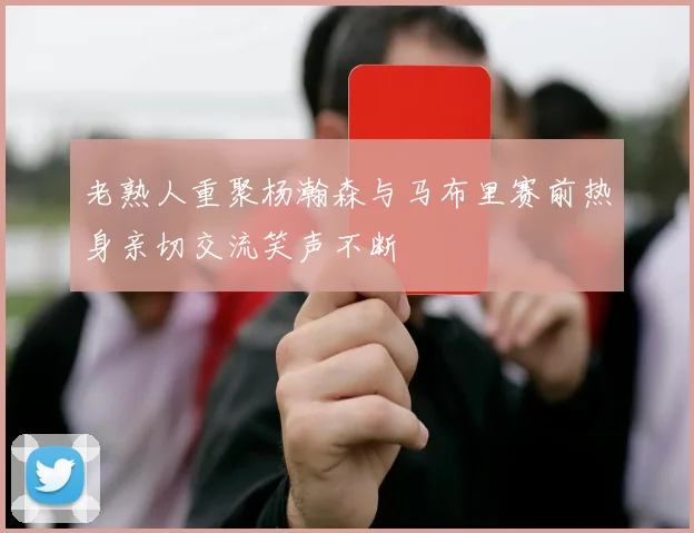 老熟人重聚杨瀚森与马布里赛前热身亲切交流笑声不断