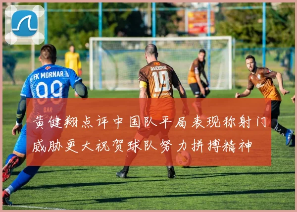 黄健翔点评中国队平局表现称射门威胁更大祝贺球队努力拼搏精神