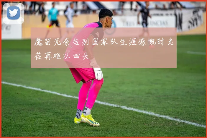 魔笛无奈告别国家队生涯感慨时光荏苒难以回头