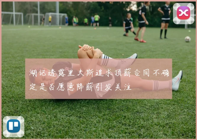 湖记透露里夫斯追求顶薪合同不确定是否愿意降薪引发关注