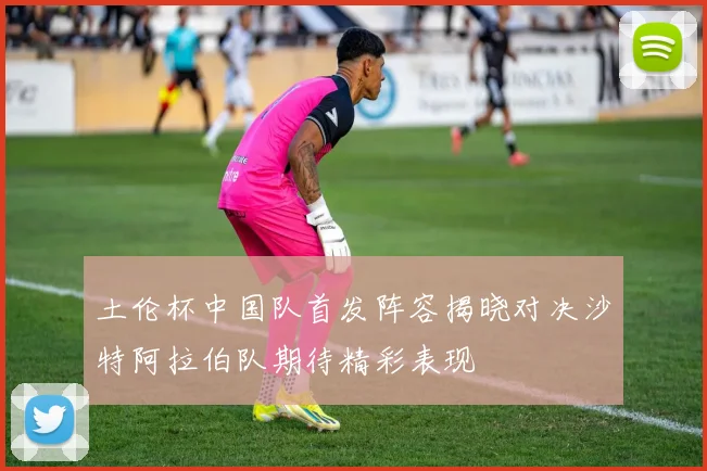 土伦杯中国队首发阵容揭晓对决沙特阿拉伯队期待精彩表现