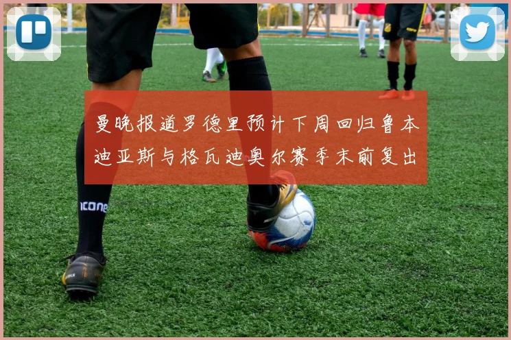 曼晚报道罗德里预计下周回归鲁本迪亚斯与格瓦迪奥尔赛季末前复出