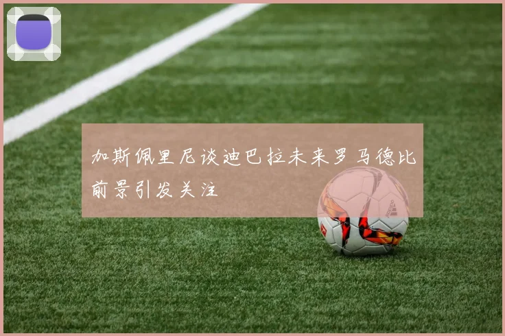 加斯佩里尼谈迪巴拉未来罗马德比前景引发关注