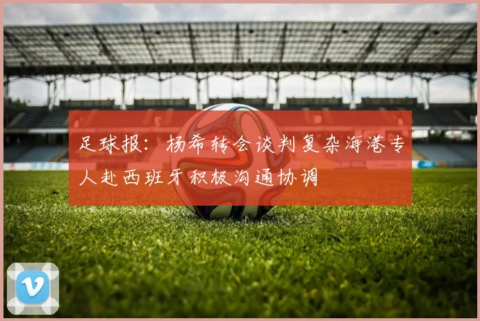 足球报：杨希转会谈判复杂海港专人赴西班牙积极沟通协调